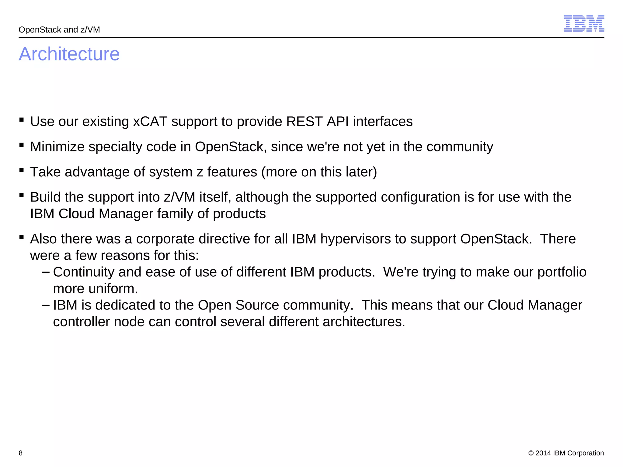 OpenStack and z/VM 
Architecture 
 Use our existing xCAT support to provide REST API interfaces 
 Minimize specialty code in OpenStack, since we're not yet in the community 
 Take advantage of system z features (more on this later) 
 Build the support into z/VM itself, although the supported configuration is for use with the 
IBM Cloud Manager family of products 
 Also there was a corporate directive for all IBM hypervisors to support OpenStack. There 
were a few reasons for this: 
– Continuity and ease of use of different IBM products. We're trying to make our portfolio 
more uniform. 
– IBM is dedicated to the Open Source community. This means that our Cloud Manager 
controller node can control several different architectures. 
© 2014 8 IBM Corporation 
 