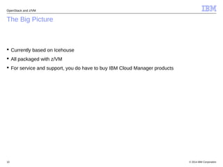 OpenStack and z/VM 
The Big Picture 
 Currently based on Icehouse 
 All packaged with z/VM 
 For service and support, you do have to buy IBM Cloud Manager products 
© 2014 10 IBM Corporation 
 