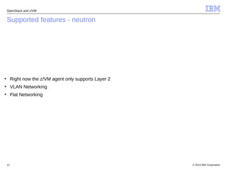 OpenStack and z/VM 
Supported features - neutron 
● Right now the z/VM agent only supports Layer 2 
● VLAN Networking 
● Flat Networking 
© 2014 12 IBM Corporation 
 
