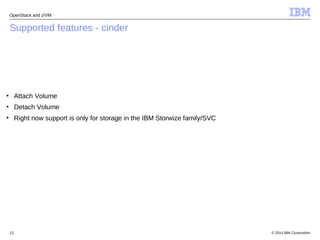 OpenStack and z/VM 
Supported features - cinder 
● Attach Volume 
● Detach Volume 
● Right now support is only for storage in the IBM Storwize family/SVC 
© 2014 13 IBM Corporation 
 