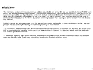 Disclaimer 
The information contained in this document has not been submitted to any formal IBM test and is distributed on an "AS IS" basis 
without any warranty either express or implied. The use of this information or the implementation of any of these techniques is a 
customer responsibility and depends on the customer's ability to evaluate and integrate them into the operational environment. 
While each item may have been reviewed by IBM for accuracy in a specific situation, there is no guarantee that the same or 
similar results will be obtained elsewhere. Customers attempting to adapt these techniques to their own environments do so at 
their own risk. 
In this document, any references made to an IBM licensed program are not intended to state or imply that only IBM's licensed 
program may be used; any functionally equivalent program may be used instead. 
Any performance data contained in this document was determined in a controlled environment and, therefore, the results which 
may be obtained in other operating environments may vary significantly. Users of this document should verify the applicable 
data for their specific environments. 
All statements regarding IBM's plans, directions, and intent are subject to change or withdrawal without notice, and represent 
goals and objectives only. This is not a commitment to deliver the functions described herein 
© Copyright IBM Corporation 2014 3 
 
