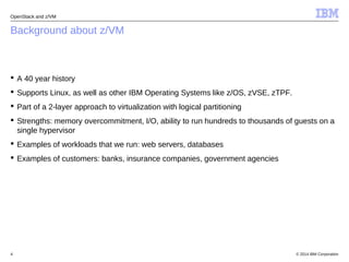 OpenStack and z/VM 
Background about z/VM 
 A 40 year history 
 Supports Linux, as well as other IBM Operating Systems like z/OS, zVSE, zTPF. 
 Part of a 2-layer approach to virtualization with logical partitioning 
 Strengths: memory overcommitment, I/O, ability to run hundreds to thousands of guests on a 
single hypervisor 
 Examples of workloads that we run: web servers, databases 
 Examples of customers: banks, insurance companies, government agencies 
© 2014 4 IBM Corporation 
 