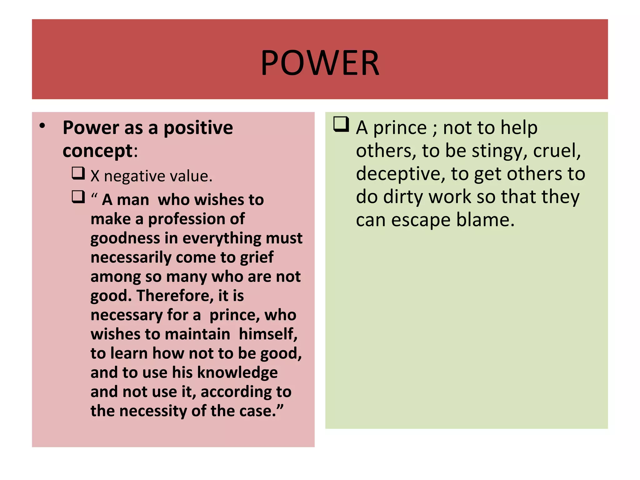 POWER
• Power as a positive
concept:
 X negative value.
 “ A man who wishes to
make a profession of
goodness in everything must
necessarily come to grief
among so many who are not
good. Therefore, it is
necessary for a prince, who
wishes to maintain himself,
to learn how not to be good,
and to use his knowledge
and not use it, according to
the necessity of the case.”
 A prince ; not to help
others, to be stingy, cruel,
deceptive, to get others to
do dirty work so that they
can escape blame.
 