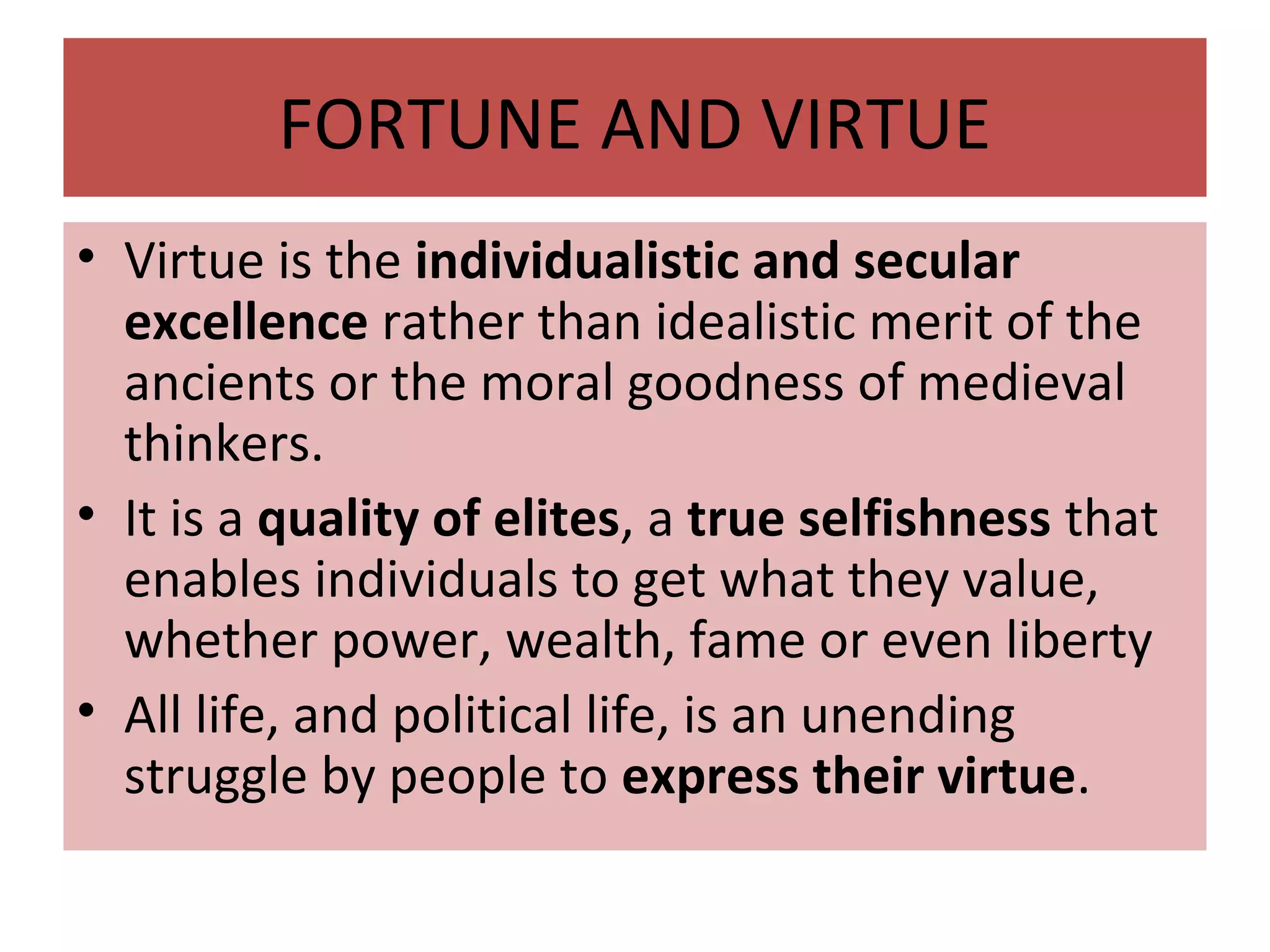 FORTUNE AND VIRTUE
• Virtue is the individualistic and secular
excellence rather than idealistic merit of the
ancients or the moral goodness of medieval
thinkers.
• It is a quality of elites, a true selfishness that
enables individuals to get what they value,
whether power, wealth, fame or even liberty
• All life, and political life, is an unending
struggle by people to express their virtue.
 