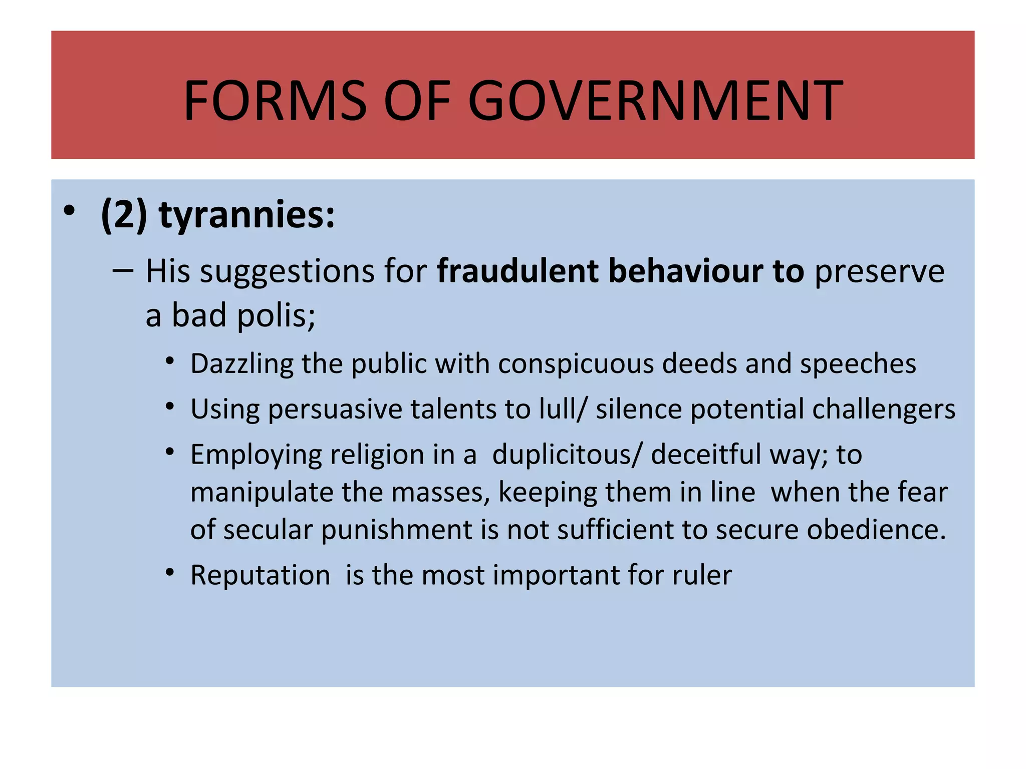 FORMS OF GOVERNMENT
• (2) tyrannies:
– His suggestions for fraudulent behaviour to preserve
a bad polis;
• Dazzling the public with conspicuous deeds and speeches
• Using persuasive talents to lull/ silence potential challengers
• Employing religion in a duplicitous/ deceitful way; to
manipulate the masses, keeping them in line when the fear
of secular punishment is not sufficient to secure obedience.
• Reputation is the most important for ruler
 