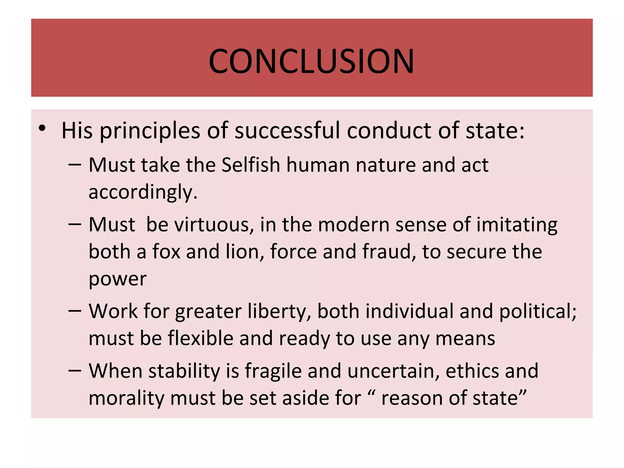 CONCLUSION
• His principles of successful conduct of state:
– Must take the Selfish human nature and act
accordingly.
– Must be virtuous, in the modern sense of imitating
both a fox and lion, force and fraud, to secure the
power
– Work for greater liberty, both individual and political;
must be flexible and ready to use any means
– When stability is fragile and uncertain, ethics and
morality must be set aside for “ reason of state”
 