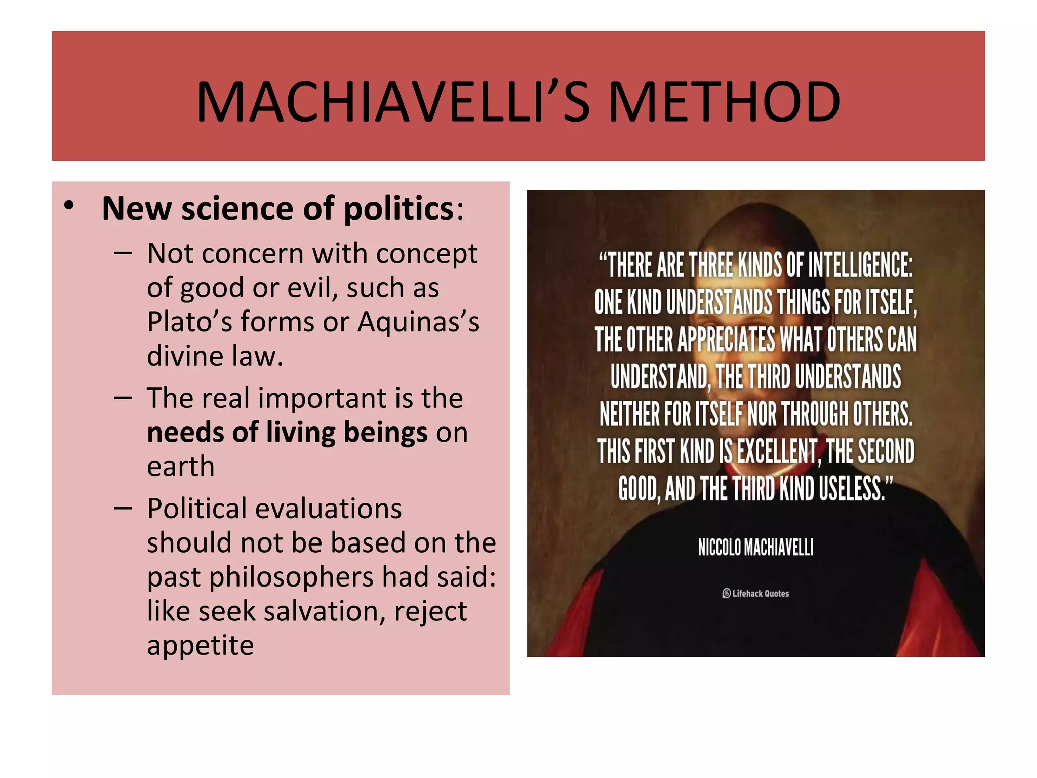 MACHIAVELLI’S METHOD
• New science of politics:
– Not concern with concept
of good or evil, such as
Plato’s forms or Aquinas’s
divine law.
– The real important is the
needs of living beings on
earth
– Political evaluations
should not be based on the
past philosophers had said:
like seek salvation, reject
appetite
 