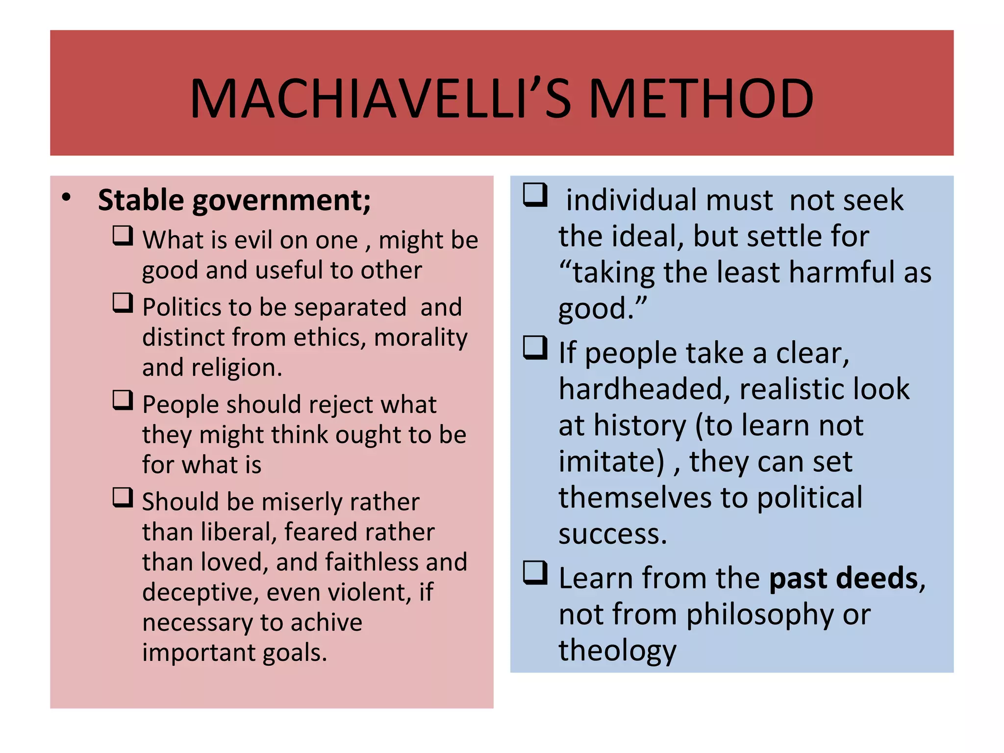 MACHIAVELLI’S METHOD
• Stable government;
 What is evil on one , might be
good and useful to other
 Politics to be separated and
distinct from ethics, morality
and religion.
 People should reject what
they might think ought to be
for what is
 Should be miserly rather
than liberal, feared rather
than loved, and faithless and
deceptive, even violent, if
necessary to achive
important goals.
 individual must not seek
the ideal, but settle for
“taking the least harmful as
good.”
 If people take a clear,
hardheaded, realistic look
at history (to learn not
imitate) , they can set
themselves to political
success.
 Learn from the past deeds,
not from philosophy or
theology
 