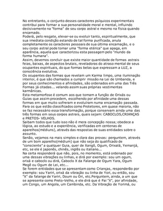 No entretanto, o conjunto desses caracteres psíquicos experimentais
contribui para formar a sua personalidade moral e mental, influindo
decisivamente na "forma" de seu corpo astral e mesmo na física quando
encarnado.
Poderá, pelo resgate, elevar-se ou evoluir tanto, espiritualmente, que
sua imediata condição estando de tal forma purificada, anula
completamente os caracteres pessoais de sua última encarnação, e o
seu corpo astral pode tomar uma "forma etérica" que apaga, em
aparência, aquela que caracterizou esta passagem pelo "mundo da
forma humana".
Assim, devemos concluir que existe maior quantidade de formas astrais
feias, baixas, de aspectos brutais, reveladoras do atraso mental de seus
ocupantes espirituais, do que formas belas que expressam a LUZ, a
consciência evolutiva.
Os ocupantes das formas que revelam um Karma limpo, uma iluminação
interior, é que são chamados a cumprir missão na Lei de Umbanda, e
por seus conhecimentos e afinidades, são ordenados em uma das Três
Formas já citadas... velando assim suas próprias vestimentas
karmânicas.
Esta metamorfose é comum aos que tomam a função de Orixás ou
Guias que assim procedem, escolhendo por afinidade uma dessas
formas em que muito sofreram e evoluíram numa encarnação passada.
Para os que estão classificados como Protetores, em quase maioria, não
se faz necessário essa transformação, porque conservam ainda uma das
três formas em seus corpos astrais, quais sejam: CABOCLOS,CRIANÇAS
e PRETOS- VELHOS.
Saibam todos que tudo isso não é mera concepção nossa; obedece a
lógica, ao estudo e a experiência, verificadas em centenas de
aparelhos(médiuns), através das respostas de suas entidades sobre o
assunto.
Senão, vejamos na mais simples e clara das provas: perguntem, através
de um bom aparelho(médium) que não seja do qualificado de
"consciente" a qualquer Guia, quer de Xangô, Ogum, Orixalá, Yemanjá,
etc, se ele é japonês, chinês, inglês ou italiano...
Na certa responderá que não, pois, no momento, está ordenado por
uma dessas vibrações ou linhas, e dirá por exemplo: sou um ogum,
orixá e caboclo ou dirá, Caboclo X da Falange de Ogum Yara, Ogum
Megê ou Ogum de Lei, etc...
Se forem entidades que se apresentam como Crianças, responderão por
exemplo: sou Yariri, orixá da vibração ou linha de Yori, ou então, sou
"X" da falange de Yariri, Doum ou Ori, etc.Perguntem, ainda, a um que
se apresente como Preto-Velho, e ele dirá que é Pai "X", por afinidade,
um Congo, um Angola, um Cambinda, etc. Da Vibração de Yorimá, ou
 