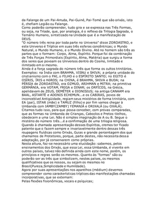 da Falange de um Pai-Arruda, Pai-Guiné, Pai-Tomé que são orixás, isto
é, chefiam Legião ou Falange.
Como poderão compreender, tudo gira e se expressa nas Três Formas,
ou seja, na Tríade, que, por analogia, é o reflexo da Trilogia Sagrada, o
Ternário Humano, sintetizado na Unidade que é a manifestação de
DEUS.
"O número três reina por toda parte no Universo" disse ZOROASTRO, e
este Universo é Tríplice em suas três esferas concêntricas; o Mundo
Natural, o Mundo Humano, e o Mundo Divino. Até no homem são três as
partes que o formam: Corpo, Alma, Espírito. Porque foi da combinação
de Três Forças Primordiais (Espírito, Alma, Matéria) que surgiu a forma
dos seres que povoam os Universos dentro do Cosmo, limitado e
ilimitado em si mesmo.
Ainda é a força sagrada do número três que forma os cultos trinitários.
Exemplos: na Índia com BRAHMA, VISNU e SHIVA; a própria unidade do
cristianismo com o PAI, o FILHO e o ESPÍRITO SANTO; no EGITO é
OSÍRIS, ÍRIS e HóROS; na CHINA, é BRAHMA, SHIVA e BUDA; na
PÉRSIA de ZOROASTRO, era OZMUD, ARIHMAN e MITRA; na primitiva
GERMÂNIA, era VOTAM, FRIGA e DINAR; os ORFÍCOS, na Grécia,
apelidavam de ZEUS, DEMÉTER e DIONISIUS; na antiga CANAAM era
BAAL, ASTARTÈ e ADONIS ECHEMUN...e os CABIRAS, povos de
inconcebível Antigüidade, regiam seus mistérios de forma trinitária, com
EA (pai), ISTAR (mãe) e TAMUZ (filho) e por fim vamos chegar à
Umbanda com IAMBY(ZAMBY) YEMANJÁ e ORIXALÁ (ou OXALÁ).
Citamos tudo isso, para que possa conceber, com provas comparadas,
que as formas na Umbanda de Crianças, Caboclos e Pretos-Velhos,
obedecem a uma Lei. Não é simples imaginação de A ou B. Segue o
mistério do número três...é a confirmação de uma trilogia religiosa.
Quando à chamada apresentação desses Espíritos, cremos ter ficado
patente que o fazem sempre e invariavelmente dentro dessas três
roupagens fluídicas como Orixás, Guias e grande percentagem dos que
chamamos de Protetores, porque, parte destes, não necessita dessa
adaptação, por já conservarem como próprias.
Nesta altura, faz-se necessário uma elucidação: sabemos, pelos
ensinamentos dos Orixás, que essa Lei, essa Umbanda, é vivente em
outros países, talvez não definida ainda com este nome, porém, os
princípios e regras serão os mesmos. Quanto às "formas" são ou
poderão ser as três que simbolizem, nestes países, os mesmos
qualificativos que os nossos, ou sejam os mesmos no
Brasil(Pureza,Simplicidade e Humildade).
Agora por suas apresentações nos aparelhos (médium) devemos
compreender como:características tríplices das manifestações chamadas
incorporativas, que se externam:
Pelas flexões fisionômicas, vocais e psíquicas;
 