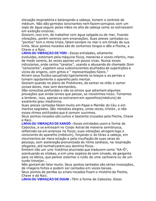 elevação respiratória e balançando a cabeça, tomam o controle do
médium. Não dão gemidos lancinantes nem fazem corrupios com um
copo de água seguro pelas mãos no alto da cabeça como se estivessem
em exibição circense.
Gostam, isso sim, de trabalhar com água salgada ou de mar, fixando
vibrações, porém serenos sem encenações. Suas preces cantadas ou
"pontos" tem o ritmo triste, falam sempre no mar e em Orixás de sua
linha. Seus pontos riscados são de contornos longos e dão a Flecha, a
Chave e a Raiz.
LINHA OU VIBRAÇÃO DE YORI - Essas entidades, altamente
evoluídas, externam pela máquina física, maneiras e vozes infantis, mas
de modo sereno, às vezes apenas um pouco vivas. Nunca essas
ridicularias, onde certos "cavalos", usando e abusando do chamado Dom
"consciente", expelem seus subconscientes atulhados de supertições e
vícios de origens, com gritos e " representações fúteis."
Atiram seus fluídos sacudindo ligeiramente os braços e as pernas e
tomam rapidamente o aparelho pelo mental.
Gostam quando no plano de Protetores, de sentar no chão e comer
coisas doces, mas sem desmandos.
Dão consultas profundas e são os únicos que adiantam algumas
provações que ainda temos que passar, se insistirmos nisso. Tornamos
a lembrar, isso, apenas se estiverem em aparelhos(médiuns) de
excelente grau mediúnico.
Suas preces cantadas falam muito em Papai e Mamãe do Céu e em
mantos sagrados. São melodias alegres, umas vezes, tristes , e não
esses ritmos estilizados que é comum ouvirmos.
Seus pontos riscados são curtos e bastante cruzados pela Flecha, Chave
e Raiz.
LINHA OU VIBRAÇÃO DE XANGÔ - Essas entidades usam a forma de
Caboclos, e se entrosam no Corpo Astral de maneira semibrusca,
refletindo-se em arrancos no físico; suas vibrações atingem logo o
consciente do aparelho (médium), forçando-o do tórax a cabeça, em
movimentos de meia rotação e pela insuflação de suas veias do
pescoço, com aceleração pronunciada do ritmo cardíaco, na respiração
ofegante, até normalizarem seu domínio físico.
Emitem não um urro histérico alucinado que traduzem como "KA-Ô",
acentuando as sílabas, e sim uma espécie de som silvado, da garganta
para os lábios, que parece externar o ruído de uma cachoeira ou de um
surdo trovejar...
Não gostam de falar muito. Seus pontos cantados são sérias invocações,
de imagens fortes e podem ser cantados em vozes baixas.
Seus pontos de pemba ou sinais riscados fixam o mistério da Flecha,
Chave e da Raiz.
LINHA OU VIBRAÇÃO DE OGUM - Têm a forma de Caboclos. Estas
 