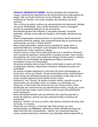 LINHA OU VIBRAÇÃO DE YORIMÁ - Essas entidades são verdadeiros
magos, senhores da experiência e do conhecimento em toda espécie de
magia. São os Orixás-Velhos da Lei de Umbanda - São donos dos
mistérios da "Pemba" nos sinais riscados, da natureza e da Alma
Humana.
Têm a forma de pretos-velhos e se apresentando humildemente, falando
um pouco embrulhado, mas, sendo necessário, usam a linguagem
correta do aparelho(médium) ou do consulente.
Geralmente gostam de trabalhar e consultar sentados, fumando
cachimbo, sempre numa ação de fixação e eliminação, através de sua
fumaça.
Falam compassados e pensando bem no que dizem. Raríssimamente
assumem chefia de cabeça, mas invariavelmente são os auxiliares dos
outros Guias, ou seja, o "braço-direito".
Seus fluídos são fortes , porque fazem questão de "pegar bem" o
aparelho(médium). Começam suas vibrações fluídicas de chegada,
sacudindo com certa violência a cabeça.
Cansam muito o corpo físico, pela parte dos rins e membros inferiores,
com a posse do aparelho, conservando-o sempre curvado. Seus fluídos
de presença vem como uma espécie de choque nervoso sobre a matéria
e emitem um resmungado da garganta aos lábios, quando se
consideram firmes na incorporação.
Os pontos cantados são os mais tristes entre todos e revela um ritmo
compassado, dolente, melancólico; traduzem verdadeiras preces de
humildade.
Os pontos riscados obedecem a uma série de sinais entrelaçados, as
vezes reto, outros em ângulo. Temos encontrados neles, semelhantes a
certas letras dos alfabetos primitivos ou templários e dão logo os três
sinais riscados expressivos da Flecha, Chave e Raiz.
Outrossim: nas "formas" de pretos e pretas-velhas, existem os que se
apresentam, por afinidade, como um angola, um cambinda, um
congo,etc, e costumam até conservar em sua "forma astral", certa
reprodução de características que identificavam chefia, função,etc, entre
os povos da raça negra, muito comum entre os que são qualificados
como Protetores.
Estas afinidades também são semelhantes nos espíritos que têm a
forma de caboclos, comum aos que possuem ainda o evolutivo de
protetores.
Quanto a "forma" ser nova ou velha, não altera a essência da coisa, pois
no fundo, é o mesmo.
Essas são, em síntese, a "milonga" das Três Formas em suas
apresentações na UMBANDA. Somente os SETE ORIXÁS principais de
cada linha são não incorporantes... porém, já o dissemos algumas
vezes, excepcionalmente, conferem suas vibrações diretas sobre UM ou
 
