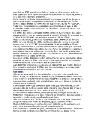 no máximo SETE aparelhos(médiuns), quando, dos espaços siderais,
eles observam a Lei sendo chafurdada e confundida na idolatria, como o
está sendo nos tempos presentes...
Certa maioria continua "reverenciando" estátuas a granel, de bruxos e
bruxas e de supostas representações de EXU com serpentes, ferrão,
cornos, capas pretas ou vermelhas do suposto DIABO da MITOLOGIA...
Tudo isso, em crescendo assustador e deprimente, pois que, já são
existentes em dezenas e dezenas de "terreiros", sendo cultuados com
"comes e bebes..."
E é então que essas vibrações diretas se fazem ouvir através das vozes
dos pequeninos que se tornam grandes, quando se trata de recompor as
VERDADES PERDIDAS que refletem a própria LEI do VERBO.
Obs: Este Capítulo, pertence a Portentosa obra UMBANDA de TODOS
NÓS, terceira Edição de 1969, escrita pelo Grande Mestre e profundo
conhecedor dos MISTÉRIOS de UMBANDA, W.W. da MATTA e SILVA.
Vejam, caros irmãos, a quantos anos foi escrita esta obra que continua
atualizadissíma. Nós não poderíamos nos furtar de colocar este capítulo,
para discernimento e estudo de nossos irmãos, que tanto anseiam por
conhecimento e luz, esperando ter contribuído um pouco , levando estes
conhecimentos a todos os irmãos.
Se algum irmão, desejar estudar, aconselhamos se for possível as obras
de W.W. da Matta e Silva, que se encontram para vender, assim como
de seu discípulo F. Rivas Netto, assim como outros.
Agradecemos a leitura destas páginas e esperamos que muitos possam
tirar proveito, pedindo a OXALÁ, que ilumine todos os nossos passos,
derramando sobre nós a sua Luz Divina.
Caboclos
São geralmente espíritos de civilizações primitivas, tais como índios:
Íncas, Maias, Astecas e afins. Foram espíritos de terras recém formadas
e descobertas, eles formaram sociedades (tribos e aldeias), com perfeita
organização estrutural, tudo era fabricados por eles, desde o cultivo de
alimentos até a moradia.
Como foram primitivos conhecem bem tudo que vem da terra, assim
caboclos são os melhores guias para ensinar a importância das ervas e
dos alimentos vindos da terra, além de sua utilização.
Assim como os Preto-velhos, possuem grande elevação espiritual, e
trabalham "incorporados" a seus médiuns na Umbanda, dando passes e
consultas, em busca de sua elevação espiritual.
São subordinados aos Orixás, o que lhes concede uma força mestra na
sua personalidade e forma de trabalho, igual aos Preto-velhos.
Quando falamos na personalidade de um caboclo ou de qualquer outro
guia, estamos nos referindo a sua forma de trabalho.
Costumam usar durante as giras, penachos e fumam charutos. Falam de
forma rústica lembrando sua forma primitiva de ser, dessa forma
 