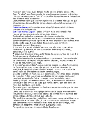 mostram através de suas danças muita beleza, própria dessa linha.
Seus "brados", que fazem parte de uma linguagem comum entre eles,
representam quase uma "senha" entre eles. Cumprimentos e despedidas
são feitas usando esses sons.
Costumamos dizer que as diferenças entre eles estão nos lugares que
eles dizem pertencer. Dando como origem ou habitat natural, assim
podemos ter:
Caboclos da mata - Esses viveram mais próximos da civilização ou
tiveram contato com elas.
Caboclos da mata virgem - Esses viveram mais interiorizado nas
matas, sem nenhum contato com outros povos.
Assim vários caboclos se acoplam dentro dessa divisão.
Torna-se de grande importância conhecermos esses detalhes para
compreendermos porque alguns falam mais explicados que outros. Mais
ainda existe as particularidades de cada um, que permitem
diferenciarmos um dos outros.
A primeira é a "especialidade" de cada um, são elas: curandeiros,
rezadeiros, guerreiros, os que cultivavam a terra (agricultores),
parteiras, entre outros.
A segunda é diferença criada pela "força da natureza" que os rege. É o
Orixá para quem eles trabalham.
Para nós da Umbanda, é importantíssimo saber que a "personalidade"
de um caboclo se dá pela junção de sua "origem", "especialidade" e
"força da natureza" que o rege.
E é nessa "personalidade" que centramos nossos estudos. Assim como
os Preto-velhos, eles podem dar passe, consulta e correntes de
energização ou participarem de descarrego, contudo sua prática da
caridade se dá principalmente com a manipulação.
Quando falamos em manipulação, estamos nos referindo desde preparo
de remédios feitos com ervas, emplastos, compressas e banhos em
geral até manipulação física, como por rezar "espinhela caída".
Esses guias por conhecerem bem a terra, acreditam muito no valor
terapêutico das ervas e de tudo que vem da terra, por isso as usam
mais que qualquer outro guia.
Desenvolveram com isso um conhecimento químico muito grande para
fazer remédios naturais.
Como são espíritos da mata propriamente dita, todos recebem forte
influência de Oxossi, no sentido apenas do conhecimento químico das
ervas, independente do Orixá que trabalhe.
São espíritos que também trabalham muito com passe. Acreditamos ser
pela facilidade de locomoção, já que normalmente trabalham em pé.
São também bastante necessários na hora de um descarrego, pois
conseguem acoplar no médium em qualquer posição.
Formas incorporativas e especialidade de caboclos:
 