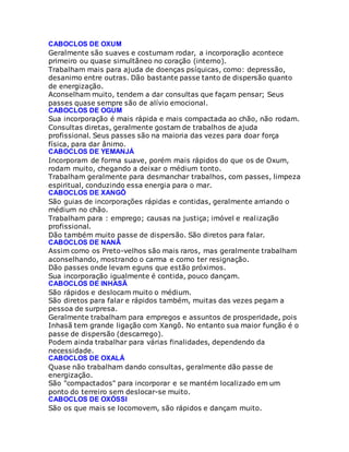 CABOCLOS DE OXUM
Geralmente são suaves e costumam rodar, a incorporação acontece
primeiro ou quase simultâneo no coração (interno).
Trabalham mais para ajuda de doenças psíquicas, como: depressão,
desanimo entre outras. Dão bastante passe tanto de dispersão quanto
de energização.
Aconselham muito, tendem a dar consultas que façam pensar; Seus
passes quase sempre são de alívio emocional.
CABOCLOS DE OGUM
Sua incorporação é mais rápida e mais compactada ao chão, não rodam.
Consultas diretas, geralmente gostam de trabalhos de ajuda
profissional. Seus passes são na maioria das vezes para doar força
física, para dar ânimo.
CABOCLOS DE YEMANJÁ
Incorporam de forma suave, porém mais rápidos do que os de Oxum,
rodam muito, chegando a deixar o médium tonto.
Trabalham geralmente para desmanchar trabalhos, com passes, limpeza
espiritual, conduzindo essa energia para o mar.
CABOCLOS DE XANGÔ
São guias de incorporações rápidas e contidas, geralmente arriando o
médium no chão.
Trabalham para : emprego; causas na justiça; imóvel e realização
profissional.
Dão também muito passe de dispersão. São diretos para falar.
CABOCLOS DE NANÃ
Assim como os Preto-velhos são mais raros, mas geralmente trabalham
aconselhando, mostrando o carma e como ter resignação.
Dão passes onde levam eguns que estão próximos.
Sua incorporação igualmente é contida, pouco dançam.
CABOCLOS DE INHASÃ
São rápidos e deslocam muito o médium.
São diretos para falar e rápidos também, muitas das vezes pegam a
pessoa de surpresa.
Geralmente trabalham para empregos e assuntos de prosperidade, pois
Inhasã tem grande ligação com Xangô. No entanto sua maior função é o
passe de dispersão (descarrego).
Podem ainda trabalhar para várias finalidades, dependendo da
necessidade.
CABOCLOS DE OXALÁ
Quase não trabalham dando consultas, geralmente dão passe de
energização.
São "compactados" para incorporar e se mantém localizado em um
ponto do terreiro sem deslocar-se muito.
CABOCLOS DE OXÓSSI
São os que mais se locomovem, são rápidos e dançam muito.
 