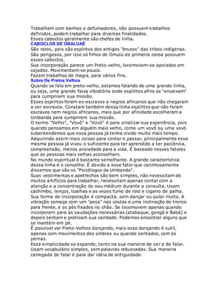 Trabalham com banhos e defumadores, não possuem trabalhos
definidos, podem trabalhar para diversas finalidades.
Esses caboclos geralmente são chefes de linha.
CABOCLOS DE OBALUAÊ
São raros, pois são espíritos dos antigos "bruxos" das tribos indígenas.
São perigosos, por isso só filhos de Omulú de primeira coroa possuem
esses caboclos.
Sua incorporação parece um Preto-velho, locomovem-se apoiados em
cajados. Movimentam-se pouco.
Fazem trabalhos de magia, para vários fins.
Sobre Os Pretos Velhos
Quando se fala em preto-velho, estamos falando de uma grande linha,
ou seja, uma grande faixa vibratória onde espíritos afins se "encaixam"
para cumprirem sua missão.
Esses espíritos foram ex-escravos e negros africanos que não chegaram
a ser escravos. Constam também dessa linha espíritos que não foram
escravos nem negros africanos, mais que por afinidade escolheram a
Umbanda para cumprirem sua missão.
O termo "Velho", "Vovô" e "Vovó" é para sinalizar sua experiência, pois
quando pensamos em alguém mais velho, como um vovô ou uma vovó
subentendemos que essa pessoa já tenha vivido muito mais tempo.
Adquirindo assim mais coisas para contar e passar, principalmente essa
mesma pessoa já viveu o suficiente para ter aprendido a ter paciência,
compreensão, menos ansiedade para a vida. É baseado nesses fatores
que as pessoas mais velhas aconselham.
No mundo espiritual é bastante semelhante. A grande característica
dessa linha é o conselho. É devido a esse fator que carinhosamente
dissemos que são os "Psicólogos da Umbanda".
Suas vestimentas e apetrechos são bem simples, não necessitam de
muitos artifícios para trabalhar, necessitam apenas contar com a
atenção e a concentração do seu médium durante a consulta. Usam
cachimbo, lenços, toalhas e as vezes fumo de rolo e cigarro de palha.
Sua forma de incorporação é compacta, sem dançar ou pular muito. A
vibração começa com um "peso" nas costas e uma inclinação de tronco
para frente, e os pés fixados no chão. Se locomovem apenas quando
incorporam para as saudações necessárias (atabaque, gongá e Babá) e
depois sentam e praticam sua caridade. Podemos encontrar alguns que
se mantém em pé.
É possível ver Preto-Velhos dançando, mais esse dançando é sutíl,
apenas com movimentos dos ombros ou quando sentados, com as
pernas.
Essa simplicidade se expande, tanto na sua maneira de ser e de falar.
Usam vocabulário simples, sem palavras rebuscadas. Sua maneira
carregada de falar é para dar idéia de antiguidade.
 