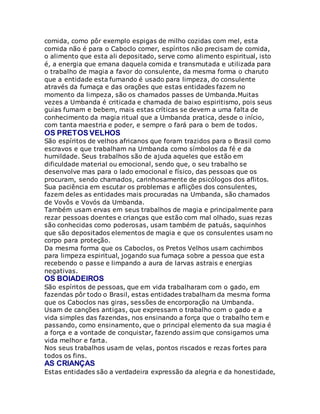 comida, como pôr exemplo espigas de milho cozidas com mel, esta
comida não é para o Caboclo comer, espíritos não precisam de comida,
o alimento que esta ali depositado, serve como alimento espiritual, isto
é, a energia que emana daquela comida e transmutada e utilizada para
o trabalho de magia a favor do consulente, da mesma forma o charuto
que a entidade esta fumando é usado para limpeza, do consulente
através da fumaça e das orações que estas entidades fazem no
momento da limpeza, são os chamados passes de Umbanda.Muitas
vezes a Umbanda é criticada e chamada de baixo espiritismo, pois seus
guias fumam e bebem, mais estas críticas se devem a uma falta de
conhecimento da magia ritual que a Umbanda pratica, desde o início,
com tanta maestria e poder, e sempre o fará para o bem de todos.
OS PRETOS VELHOS
São espíritos de velhos africanos que foram trazidos para o Brasil como
escravos e que trabalham na Umbanda como símbolos da fé e da
humildade. Seus trabalhos são de ajuda aqueles que estão em
dificuldade material ou emocional, sendo que, o seu trabalho se
desenvolve mas para o lado emocional e físico, das pessoas que os
procuram, sendo chamados, carinhosamente de psicólogos dos aflitos.
Sua paciência em escutar os problemas e aflições dos consulentes,
fazem deles as entidades mais procuradas na Umbanda, são chamados
de Vovôs e Vovós da Umbanda.
Também usam ervas em seus trabalhos de magia e principalmente para
rezar pessoas doentes e crianças que estão com mal olhado, suas rezas
são conhecidas como poderosas, usam também de patuás, saquinhos
que são depositados elementos de magia e que os consulentes usam no
corpo para proteção.
Da mesma forma que os Caboclos, os Pretos Velhos usam cachimbos
para limpeza espiritual, jogando sua fumaça sobre a pessoa que esta
recebendo o passe e limpando a aura de larvas astrais e energias
negativas.
OS BOIADEIROS
São espíritos de pessoas, que em vida trabalharam com o gado, em
fazendas pôr todo o Brasil, estas entidades trabalham da mesma forma
que os Caboclos nas giras, sessões de encorporação na Umbanda.
Usam de canções antigas, que expressam o trabalho com o gado e a
vida simples das fazendas, nos ensinando a força que o trabalho tem e
passando, como ensinamento, que o principal elemento da sua magia é
a força e a vontade de conquistar, fazendo assim que consigamos uma
vida melhor e farta.
Nos seus trabalhos usam de velas, pontos riscados e rezas fortes para
todos os fins.
AS CRIANÇAS
Estas entidades são a verdadeira expressão da alegria e da honestidade,
 