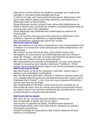 Além disso os Preto-Velhos nos ajudam a enxergar que a prática da
caridade, é vital para nossa evolução espiritual.
A linha é um todo, com suas características gerais, ditas acima, mais
como cada médium possui uma coroa diferente, isso determina as
diferenças entre os Preto-Velhos.
Essas diferenças ocorrem porque Preto-velhos são trabalhadores de
orixás e trazem para sua forma de trabalho a essência daquela força da
natureza para quem eles trabalham.
Essas diferenças são primeiramente evidenciadas na maneira de
incorporação.
Não é só na forma física que devemos observar as diferenças, mais
também a maneira de trabalhar e a especialidade dele.
Para exemplificar, separaremos abaixo por Orixás:
PRETO-VELHOS DE OGUM
São mais rápidos na sua forma incorporativa e sem muita paciência com
o médium e as vezes com outras pessoas que estão cambonando e até
consulentes.
São diretos na sua maneira de falar, não enfeitam muito suas
mensagens, as vezes parece que estão brigando, para dar mesmo o
efeito de "choque", mais são no fundo extremamente bondosos tanto
para com seu médium e para as outras pessoas.
São especialistas em consultas encorajadoras, ou seja, mera dose de
coragem e segurança para aqueles indecisos e "medrosos". É fácil
pensar nessa característica pois Ogum é um Orixá considerado corajoso.
PRETO-VELHOS DE OXUM
São mais lentos na forma de incorporar e até falar. Passam para o
médium uma serenidade inconfundível.
Não são tão diretos para falar, enfeitam o máximo a conversa para que
uma verdade dolorosa possa ser escutada de forma mais amena, pois a
finalidade não é "chocar" e sim, fazer com que a pessoa reflita sobre o
assunto que está sendo falado.
São especialistas em reflexão, nunca se sai de uma consulta de um
Preto-velho de Oxum sem um minuto que seja de pensamento interior.
As vezes é comum sair até mais confuso do que quando entrou, mais é
necessário para a evolução daquela pessoa.
PRETO-VELHOS DE XANGÔ
São raros de ver, contudo devemos também conhece-los.
Sua incorporação é rápida como as de Ogum.
Assim como os caboclos de Xangô, trabalham para causas de
prosperidade sólida, bens como casa própria, processo na justiça e
realizações profissionais.
Passam seriedade em cada palavra dita. Cobram bastante de seus
médiuns e consulentes.
 