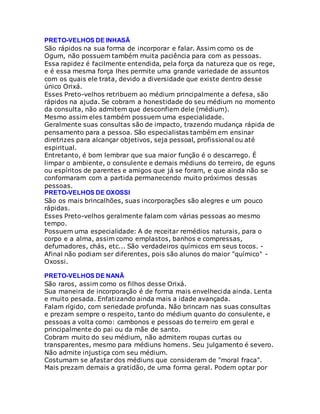 PRETO-VELHOS DE INHASÃ
São rápidos na sua forma de incorporar e falar. Assim como os de
Ogum, não possuem também muita paciência para com as pessoas.
Essa rapidez é facilmente entendida, pela força da natureza que os rege,
e é essa mesma força lhes permite uma grande variedade de assuntos
com os quais ele trata, devido a diversidade que existe dentro desse
único Orixá.
Esses Preto-velhos retribuem ao médium principalmente a defesa, são
rápidos na ajuda. Se cobram a honestidade do seu médium no momento
da consulta, não admitem que desconfiem dele (médium).
Mesmo assim eles também possuem uma especialidade.
Geralmente suas consultas são de impacto, trazendo mudança rápida de
pensamento para a pessoa. São especialistas também em ensinar
diretrizes para alcançar objetivos, seja pessoal, profissional ou até
espiritual.
Entretanto, é bom lembrar que sua maior função é o descarrego. É
limpar o ambiente, o consulente e demais médiuns do terreiro, de eguns
ou espíritos de parentes e amigos que já se foram, e que ainda não se
conformaram com a partida permanecendo muito próximos dessas
pessoas.
PRETO-VELHOS DE OXOSSI
São os mais brincalhões, suas incorporações são alegres e um pouco
rápidas.
Esses Preto-velhos geralmente falam com várias pessoas ao mesmo
tempo.
Possuem uma especialidade: A de receitar remédios naturais, para o
corpo e a alma, assim como emplastos, banhos e compressas,
defumadores, chás, etc... São verdadeiros químicos em seus tocos. -
Afinal não podiam ser diferentes, pois são alunos do maior "químico" -
Oxossi.
PRETO-VELHOS DE NANÃ
São raros, assim como os filhos desse Orixá.
Sua maneira de incorporação é de forma mais envelhecida ainda. Lenta
e muito pesada. Enfatizando ainda mais a idade avançada.
Falam rígido, com seriedade profunda. Não brincam nas suas consultas
e prezam sempre o respeito, tanto do médium quanto do consulente, e
pessoas a volta como: cambonos e pessoas do terreiro em geral e
principalmente do pai ou da mãe de santo.
Cobram muito do seu médium, não admitem roupas curtas ou
transparentes, mesmo para médiuns homens. Seu julgamento é severo.
Não admite injustiça com seu médium.
Costumam se afastar dos médiuns que consideram de "moral fraca".
Mais prezam demais a gratidão, de uma forma geral. Podem optar por
 