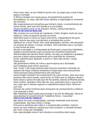ficar numa casa, se seu médium quiser sair, se julgar que a casa é boa,
digna e honrada.
É difícil a relação com esses guias, principalmente quanto há
discordância, ou seja, não são muito abertos a negociação no momento
da consulta.
São especialistas em conselhos que formem moral, e entendimento do
nosso carma, pois isso sem dúvida é a sua função.
Atuam também como os de Inhasã e Omulú, conduzindo Eguns.
PRETO-VELHOS DE OBALUAÊ
São simples em sua forma de incorporar e falar. Exigem muito de seus
médiuns, tanto na postura quanto na moral.
Defendem quem é certo ou quem está certo, independente de quem
seja, mesmo que para isso ganhem a antipatia dos outros.
Agarram-se a seus "filhos" com total dedicação e carinho, não deixando
no entanto de cobrar e corrigir também. Pois entendem que a correção
é uma forma de amar.
Devido a elevação e a antiguidade do Orixá para o qual eles trabalham,
acabam transformando suas consultas em conselhos totalmente
diferenciados dos demais Preto-velhos. Ou seja, se adaptam a qualquer
assunto e falam deles exatamente com a precisão do momento.
Como trabalha para Obaluaê, e este é o "dono das almas", esses
Pretovelhos
são geralmente chefes de linha e assim explica-se a facilidade
para trabalhar para vários assuntos.
Sua "visão" é de longo alcance para diversos assuntos, tornando-os
capazes de traçar projetos distantes e longos para seus consulentes.
Tanto pessoal como profissional e até espiritual.
Assim exigem também fiel cumprimento de suas normas, para que seus
projetos não saiam errado, para tanto, os filhos que os seguem, devem
fazer passo a passo de tudo que lhe for pedido, apenas confiando nesses
Preto-velhos. Quando o filho não faz isso, costumam tirar o que já lhe
deu, para que o mesmo repense a importância desse Preto-velho em
sua vida.
Gostam de contar histórias para enriquecer de conhecimento o médium
e as pessoas a volta.
Não trabalham para saúde (essa função é do Erê de Obaluaê). Salvo se
essa doença for proveniente de "trabalhos feitos - macumba".
PRETO-VELHOS DE YEMANJÁ
São belos em suas incorporações, contudo mantendo uma enorme
simplicidade. Sua fala é doce e meiga.
Possuem a paciência das mães e a compreensão também. Cobram
pouco de seus médiuns, apenas que eles cumpram a caridade sempre
por amor nunca por obrigação.
Sua especialidade maior é sem dúvida os conselhos sobre laços
 