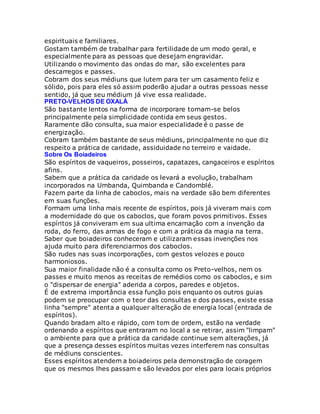 espirituais e familiares.
Gostam também de trabalhar para fertilidade de um modo geral, e
especialmente para as pessoas que desejam engravidar.
Utilizando o movimento das ondas do mar, são excelentes para
descarregos e passes.
Cobram dos seus médiuns que lutem para ter um casamento feliz e
sólido, pois para eles só assim poderão ajudar a outras pessoas nesse
sentido, já que seu médium já vive essa realidade.
PRETO-VELHOS DE OXALÁ
São bastante lentos na forma de incorporare tornam-se belos
principalmente pela simplicidade contida em seus gestos.
Raramente dão consulta, sua maior especialidade é o passe de
energização.
Cobram também bastante de seus médiuns, principalmente no que diz
respeito a prática de caridade, assiduidade no terreiro e vaidade.
Sobre Os Boiadeiros
São espíritos de vaqueiros, posseiros, capatazes, cangaceiros e espíritos
afins.
Sabem que a prática da caridade os levará a evolução, trabalham
incorporados na Umbanda, Quimbanda e Candomblé.
Fazem parte da linha de caboclos, mais na verdade são bem diferentes
em suas funções.
Formam uma linha mais recente de espíritos, pois já viveram mais com
a modernidade do que os caboclos, que foram povos primitivos. Esses
espíritos já conviveram em sua ultima encarnação com a invenção da
roda, do ferro, das armas de fogo e com a prática da magia na terra.
Saber que boiadeiros conheceram e utilizaram essas invenções nos
ajuda muito para diferenciarmos dos caboclos.
São rudes nas suas incorporações, com gestos velozes e pouco
harmoniosos.
Sua maior finalidade não é a consulta como os Preto-velhos, nem os
passes e muito menos as receitas de remédios como os caboclos, e sim
o "dispersar de energia" aderida a corpos, paredes e objetos.
É de extrema importância essa função pois enquanto os outros guias
podem se preocupar com o teor das consultas e dos passes, existe essa
linha "sempre" atenta a qualquer alteração de energia local (entrada de
espíritos).
Quando bradam alto e rápido, com tom de ordem, estão na verdade
ordenando a espíritos que entraram no local a se retirar, assim "limpam"
o ambiente para que a prática da caridade continue sem alterações, já
que a presença desses espíritos muitas vezes interferem nas consultas
de médiuns conscientes.
Esses espíritos atendem a boiadeiros pela demonstração de coragem
que os mesmos lhes passam e são levados por eles para locais próprios
 