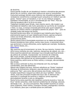 de doutrina.
Outra grande função de um boiadeiro é manter a disciplina das pessoas
dentro de um terreiro, sejam elas médiuns da casa ou consulentes.
Costumam proteger demais seus médiuns nas situações perigosas. São
verdadeiros conselheiros e castigam quem prejudica um médium que ele
goste. "Gostar" para um boiadeiro, é ver no seu médium coragem,
lealdade e honestidade, aí sim é considerado por ele "filho". Pois ser
filho de boiadeiro não é só tê-lo na coroa.
Trabalham também para Orixás, mais mesmo assim, não mudam sua
finalidade de trabalho e são muito parecidos na sua forma de incorporar
e falar, ou seja, a energia emanada pelo Orixá para quem trabalha é
apenas um critério interno e obrigatório dentro do próprio "Ori" - pois na
verdade todos são braços de Omulú.
Exemplificando essa idéia: Um boiadeiro que trabalhe para Ogum é
praticamente igual a um que trabalhe para Oxossi, apenas cumprem
ordens de Orixás diferentes, não absorvendo no entanto as
características deles.
Dentro dessa linha a diversidade encontram-se na idade dos boiadeiros.
Existem boiadeiros mais velhos, outros mais novos, e costumam dizer
que pertencem a locais diferentes, como regiões por exemplo: Nordeste,
Sul, Centro-Oeste, etc...
Sobre Exus
São espíritos que já encarnaram na terra. Na sua maioria, tiveram vida
difícil como mulheres da vida; boêmios; dançarinas de cabaré, etc, etc...
Estes espíritos optaram por prosseguir sua evolução espiritual através
da prática de caridade, incorporando nos terreiros de Umbanda.
São muito amigos, quando tratados com respeito e carinho, são
desconfiados mas gostam de ser presenteados e sempre lembrados.
Estes espíritos, assim como os Preto-velhos, e crianças, são servidores
dos Orixás.
Não se deve confundir os Exus da Umbanda com Exu da Nação
(candomblé), pois são diferentes.
Apesar das imagens de Exus, fazerem referência ao "Diabo" medieval
(herança do Sincretismo religioso), eles não devem ser associados a
prática do "Mal", pois como são servidores dos Orixás, todos tem
funções específicas e seguem as ordens de seus "patrões". Dentre
várias, duas das principais funções dos Exus são: A abertura dos
caminhos e a proteção de terreiros e médiuns contra espíritos
perturbadores durante a gira ou obrigações.
Desta forma estes espíritos não trabalham somente durante a "gira de
Exus" dando consultas, onde resolvem problemas de emprego, pessoal,
demanda e etc... de seus consulentes. Mas também durante as outras
giras (Caboclos, Preto-velhos, Crianças e Orixás), protegendo o terreiro
e os médiuns, para que a caridade possa ser praticada.
 