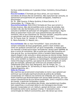 Os Exus estão divididos em 3 grandes linhas: Cemitério, Encruzilhada e
Estrada.
Exus do Cemitério: É formada por Exus sérios, em sua maioria
servidores de Omulú (Rei do Cemitério). Não costumam dar consulta, se
apresentam principalmente em grandes obrigações, trabalhos e
descarregos.
Ex: Sr. João Caveira; D.Maria Quitéria; D.Rosa Caveira; Sr. 7
Catacumbas; Sr. 7 Facas, etc....
Exus da Encruzilhada: Esta linha é formada por Exus que servem a
Orixás diversos. Não são brincalhões como os Exus da estrada, mas
também não são tão fechados como os do cemitério. Gostam de dar
consulta e também de participar em obrigações e descarregos. Alguns
deles se aproximam muito (em suas características) da linha do
cemitério, são os que chamamos de "Encruza pesada", enquanto outros
se aproximam mais da linha da estrada, "Encruza leve".
Ex: Sr.Tranca Rua; Sr. Veludo; D. 7 Encruzilhadas; Sr. 7 Encruzilhadas;
D. Maria Mulambo; D. Maceió; etc...
Exus da Estrada: São os mais "brincalhões". Suas consultas são
sempre recheadas de boas gargalhadas, porém é bom lembrar que
como em qualquer consulta com um guia incorporado, o respeito deve
ser mantido e sendo assim estas "brincadeiras" devem partir SEMPRE do
guia e nunca do consulente. São os guias que mais dão consultas em
uma gira de Exu, se movimentam muito e também falam bastante,
alguns chegam a dar consulta a várias pessoas ao mesmo tempo. Nesta
linha trabalham vários espíritos, desde os Exus da estrada propriamente
dita, como também os Cíganos e a malandragem. Também se encaixam
nesta linha alguns espíritos, que apesar de já terem atingido um certo
grau de evolução, optaram por continuar sua jornada espiritual
trabalhando como Exus (Exu Mangueira, Exu do Tempo, etc...).
Ex: D. Maria Padilha; Sr. Zé Pelintra; D. Rosa Vermelha; Sr. Tiriri; D.
Cigana/Ciganhiha, etc...
Sobre As Crianças
São espíritos que já estiveram encarnados na terra e que optaram por
continuar sua evolução espiritual através da prática de caridade,
incorporando em médiuns nos terreiros de Umbanda. Em sua maioria,
foram espíritos que desencarnaram com pouca idade (terrena), por isso
trazem características de sua última encarnação, como o trejeito e a fala
de criança, o gosto por brinquedos e doces.
Assim como todos os servidores dos Orixás, elas também tem funções
bem específicas, e a principal delas é a de mensageiro dos Orixás.
Quando incorporadas em um médium, gostam de brincar, correr e fazer
brincadeiras (arte) como qualquer criança. É necessário muita
concentração do médium (consciente), para não deixar que estas
 