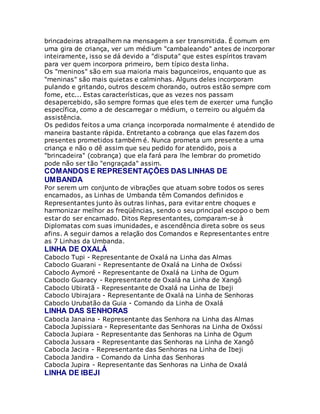 brincadeiras atrapalhem na mensagem a ser transmitida. É comum em
uma gira de criança, ver um médium "cambaleando" antes de incorporar
inteiramente, isso se dá devido a "disputa" que estes espíritos travam
para ver quem incorpora primeiro, bem típico desta linha.
Os "meninos" são em sua maioria mais bagunceiros, enquanto que as
"meninas" são mais quietas e calminhas. Alguns deles incorporam
pulando e gritando, outros descem chorando, outros estão sempre com
fome, etc... Estas características, que as vezes nos passam
desapercebido, são sempre formas que eles tem de exercer uma função
específica, como a de descarregar o médium, o terreiro ou alguém da
assistência.
Os pedidos feitos a uma criança incorporada normalmente é atendido de
maneira bastante rápida. Entretanto a cobrança que elas fazem dos
presentes prometidos também é. Nunca prometa um presente a uma
criança e não o dê assim que seu pedido for atendido, pois a
"brincadeira" (cobrança) que ela fará para lhe lembrar do prometido
pode não ser tão "engraçada" assim.
COMANDOS E REPRESENTAÇÕES DAS LINHAS DE
UMBANDA
Por serem um conjunto de vibrações que atuam sobre todos os seres
encarnados, as Linhas de Umbanda têm Comandos definidos e
Representantes junto às outras linhas, para evitar entre choques e
harmonizar melhor as freqüências, sendo o seu principal escopo o bem
estar do ser encarnado. Ditos Representantes, comparam-se à
Diplomatas com suas imunidades, e ascendência direta sobre os seus
afins. A seguir damos a relação dos Comandos e Representantes entre
as 7 Linhas da Umbanda.
LINHA DE OXALÁ
Caboclo Tupi - Representante de Oxalá na Linha das Almas
Caboclo Guarani - Representante de Oxalá na Linha de Oxóssi
Caboclo Aymoré - Representante de Oxalá na Linha de Ogum
Caboclo Guaracy - Representante de Oxalá na Linha de Xangô
Caboclo Ubiratã - Representante de Oxalá na Linha de Ibeji
Caboclo Ubirajara - Representante de Oxalá na Linha de Senhoras
Caboclo Urubatão da Guia - Comando da Linha de Oxalá
LINHA DAS SENHORAS
Cabocla Janaina - Representante das Senhora na Linha das Almas
Cabocla Jupissiara - Representante das Senhoras na Linha de Oxóssi
Cabocla Jupiara - Representante das Senhoras na Linha de Ogum
Cabocla Jussara - Representante das Senhoras na Linha de Xangô
Cabocla Jacira - Representante das Senhoras na Linha de Ibeji
Cabocla Jandira - Comando da Linha das Senhoras
Cabocla Jupira - Representante das Senhoras na Linha de Oxalá
LINHA DE IBEJI
 