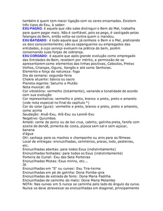 também é quem tem maior ligação com os seres encarnados. Existem
três tipos de Exu, à saber:
EXU PAGÃO: é aquele que não sabe distinguir o Bem do Mal, trabalha
para quem pagar mais. Não é confiável, pois se pego, é castigado pelas
falanges do Bem, então volta-se contra quem o mandou.
EXU BATIZADO: é todo aquele que já conhece o Bem e o Mal, praticando
os dois conscientemente; são os capangueiros ou empregados das
entidades, à cujo serviço evoluem na prática do bem, porém
conservando suas forças de cobrança.
EXU COROADO: é aquele que após grande evolução como empregado
das Entidades do Bem, recebem por mérito, a permissão de se
apresentarem como elementos das linhas positivas, Caboclos, Pretos
Velhos, Crianças, Oguns, Xangôs e até como Senhoras.
Elemento e força da natureza: fogo
Dia da semana: segunda-feira
Chakra atuante: básico ou sacro
Planeta regente: Saturno e Plutão
Nota musical: dó
Cor vibratória: vermelho (totalmente), variando a tonalidade de acordo
com sua evolução
Cor representativa: vermelho e preto, branco e preto, preto e amarelo
(vide nota especial no final do capítulo *)
Cor do colar (guia): vermelho e preto, branco e preto, preto e amarelo,
como acima
Saudação: Aruê-Exu, Arô-Exu ou Laroiê-Exu
Negativo: Quiumbas
Amalá: carne de porco ou de boi crua, cabrito, galinha preta, farofa com
azeite de dendê, pimenta da costa, pipoca sem sal e sem açúcar,
banana
d'água
Otí: cachaça para os machos e champanhe ou anis para as fêmeas
Local de entregas: encruzilhadas, cemitérios, praias, lodo, pedreiras,
etc.
Encruzilhadas abertas: para todos Exus (indistintamente)
Encruzilhadas fechadas: para todos os Exus (indistintamente)
Porteira de Curral: Exu das Sete Porteiras
Encruzilhadas Mistas: Exus mirins, etc...
30
Encruzilhadas em "S" ou curvas: Exu Tira-teima
Encruzilhadas em pé de galinha: Dona Pomba-gira
Encruzilhadas de estrada de ferro: Dona Maria Padilha
Encruzilhadas de caminho do mato: Dona Maria Molambo
NOTA: Nas curvas em S nunca se caminha pelo lado do ângulo da curva.
Nunca se deve atravessar as encruzilhadas em diagonal, principalmente
 