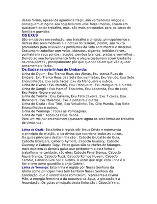 dessa forma, apesar da aparência frágil, são verdadeiros magos e
conseguem atingir o seu objetivo com uma força imensa, atuam em
qualquer tipo de trabalho, mas, são mais procurados para os casos de
família e gravidez.
OS EXUS
São entidades em evolução, seu trabalho é dirigido, principalmente a
defesa dos seus médiuns e a defesa do terreiro, porém, são muito
procurados para resolver os problemas da vida sentimental e material.
Costumam trabalhar com velas, charutos, cigarros, bebidas fortes,
punhais em seus pontos riscados, pembas brancas, pretas e vermelhas .
Devido ao seu temperamento forte e alegre costumam atrair bastante
os consulentes , principalmente pôr que quando falam que vão ajudar
certamente o farão.
Os Exús nas sete linhas de Umbanda:
Linha de Ogum: Exu Tranca Ruas das Almas, Exu tranca Ruas de
Embaré, Exu Tranca Ruas das Sete Encruzilhadas, Exu Veludo, Exu Sete
Encruzilhadas, Exu sete Facas, Exu da Mangueira e outros.
Linha de Oxossi: Exu Marabô, Exu Tronqueira, Exu Mangueira e outros.
Linha de Xangô : Exu Marabô Toquinho, Exu Labareda, Exu do Lodo,
Exu Pedra Negra e outros.
Linha de Yorimá : Exu Caveira, Exu Tata Caveira, Exu 7 covas, Exu
Bananeira, Exu Mulambo, Exu 7 porteira e outros.
Linha de Oxalá : Exu Tiriri, Exu Veludinho, Exu Gira Mundo, Exu Sete
Encruzilhadas e outros.
Linha de Yemanja : Todas as Pombagiras.
Linha de Yori : Todos os Exus mirins.
Para um melhor entendimento passarei agora as sete linhas de trabalho
da Umbanda:
Linha de Oxalá: Esta linha é regida pôr Jesus Cristo e representa
o princípio da criação, a luz divina que coordena todas as outras.
Os guias principais desta linha são : Caboclo Urubatão de Guia,
Caboclo Ubirajara, Caboclo Aymoré, Caboclo Guaracy, Caboclo
Guarany e Caboclo Tupy. Estes guias são os chefes de falanges,
mais existem os demais guias que pertencem a esta linha e
trabalham na caridade, são eles: Caboclo Pena Branca, Caboclo
Águia Branca, Caboclo Tupã, Caboclo Rompe Nuvem, Caboclo
Tamoio, Caboclo Gira Sol e outros. O astro que rege esta linha é o
Sol e tem como guardião o anjo Gabriel.
Linha de Yemanja: Esta linha é regida pôr Nossa Senhora da
Glória como principal mais tem também Nossa Senhora da
Conceição, que é sincretizada com Oxúm, representa a Divina
Mãe, a energia feminina e da natureza da água, a gestação e a
fecundação. Os guias principais desta linha são : Cabocla Yara,
 