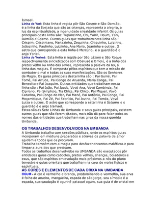 Ismael.
Linha de Yori: Esta linha é regida pôr São Cosme e São Damião,
é a linha da Ibejada que são as crianças, representa a alegria, a
luz da espiritualidade, a ingenuidade e lealdade infantil. Os guias
principais desta linha são: Tupanzinho, Ori, Yariri, Doum, Yari,
Damião e Cosme. Outros guias que trabalham neta linha são :
Crispim, Crispiniano, Mariazinha, Zequinha, Chiquinho, Luizinho,
Joãozinho, Paulinho, Luizinha, Ana Maria, Joaninha e outros. O
astro que corresponde a esta linha é Mercúrio, e o guardião é o
anjo Yoriel.
Linha de Yorimá: Esta linha é regida por São Lázaro e São Roque
respectivamente sincretizados com Obaluaê e Omolú, é a linha dos
pretos velho ou linha das almas, representa a palavra da lei, a
linha das magias. É composta pêlos espíritos que tem a missão de
combater o mal e todas as suas manifestações. São os Senhores
da Magia. Os guias principais desta linha são : Pai Guiné, Pai
Tomé, Pai Arruda, Pai Congo de Aruanda, Maria Conga, Pai
Benedito e Pai Joaquim. Outras entidades que trabalham nesta
linha são : Pai João, Pai Jacob, Vovó Ana, Vovó Cambinda, Pai
Cipriano, Pai Simplício, Tia Chica, Pai Chico, Pai Miguel, Vovó
Catarina, Pai Congo do Mar, Pai Mané, Pai Antônio, Pai Congo, Pai
Moçambique, Pai Zé, Pai Fabrício, Pai Jovino, Pai Tomás, Vovó
Luiza e outros. O astro que corresponde a esta linha é Saturno e o
guardião é o anjo Iramael.
Estas são as Sete Linhas de Umbanda e seus guias principais, existem
outros guias que não foram citados, mais não dá para falar todos os
nomes das entidades que trabalham nas giras da nossa querida
Umbanda.
OS TRABALHOS DESENVOLVIDOS NA UMBANDA
A Umbanda trabalha com sessões públicas, onde os espíritos guias
incorporam em médiuns preparados e através da palavra de amor
ajudam a todos que os procuram.
Trabalha também com a magia para desfazer encantos maléficos e para
limpar a aura dos que precisam.
Todos os trabalhos desenvolvidos na UMBANDA são executados pôr
entidades guias como caboclos, pretos velhos, crianças, boiadeiros e
exus, que são espíritos em evolução mais próximos a nós do plano
terrestre e guias orientais que trabalham na cura de males físicos e
espirituais.
AS CORES E ELEMENTOS DE CADA ORIXÁ NA UMBANDA
OGUM - A cor é vermelho e branco, predominando o vermelho, sua erva
é folha de arueira, mangueira, espada de são jorge, seu símbolo é a
espada, sua saudação é ogunhê patacurí ogum, sua guia é de cristal em
 