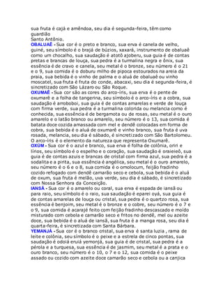 sua fruta é cajá e amêndoa, seu dia é segunda-feira, têm como
guardião
Santo Antônio.
OBALUAÊ - Sua cor é o preto e branco, sua erva é canela de velho,
guiné, seu símbolo é o brajá de búzios, xaxará, instrumento de obaluaê
como um chocalho, sua saudação é atotô ajoberu, sua guia é de contas
pretas e brancas de louça, sua pedra é a turmalina negra e ônix, sua
essência é de cravo e canela, seu metal é o bronze, seu número é o 21
e o 9, sua comida é o doburu milho de pipoca estourados na areia da
praia, sua bebida é o vinho de palma e o aluá de obaluaê ou vinho
moscatel, sua fruta é fruta do conde, abacaxi, seu dia é segunda-feira, é
sincretizado com São Lázaro ou São Roque.
OXUMAÊ - Sua cor são as cores do arco-íris, sua erva é o pente de
oxumarê e a folha de tangerina, seu símbolo é o arco-íris e a cobra, sua
saudação é arroboboi, sua guia é de contas amarelas e verde de louça
com firma verde, sua pedra é a turmalina colorida ou melancia como é
conhecida, sua essência é de bergamota ou de rosas, seu metal é o ouro
amarelo e o latão branco ou amarelo, seu número é o 13, sua comida é
batata doce cozida amassada com mel e dendê colocadas em forma de
cobra, sua bebida é o aluá de oxumarê e vinho branco, sua fruta é uva
rosada, melancia, seu dia é sábado, é sincretizado com São Bartolomeu.
O arco-íris é o elemento da natureza que representa Oxumarê.
OXÚM - Sua cor é o azul e branco, sua erva é folha de colônia, oriri e
lírios, seu símbolo é o espelho e o coração, sua saudação é oraieieô, sua
guia é de contas azuis e brancas de cristal com firma azul, sua pedra é a
sodalita e a pirita, sua essência é angélica, seu metal é o ouro amarelo,
seu número é o 6 e o 8, sua comida é o omolocum, feijão fradinho
cozido refogado com dendê camarão seco e cebola, sua bebida é o aluá
de oxum, sua fruta é melão, uva verde, seu dia é sábado, é sincretizado
com Nossa Senhora da Conceição.
IANSÃ - Sua cor é o amarelo ou coral, sua erva é espada de iansã ou
para raio, seu símbolo é o raio, sua saudação é eparei oyá, sua guia é
de contas amarelas de louça ou cristal, sua pedra é o quartzo rosa, sua
essência é benjoim, seu metal é o bronze e o cobre, seu número é o 7 e
o 9, sua comida é acarajé feito com feijão fradinho descascado e moído
misturado com cebola e camarão seco e fritos no dendê, mel ou azeite
doce, sua bebida é o aluá de iansã, sua fruta é a manga rosa, seu dia é
quarta-feira, é sincretizada com Santa Bárbara.
YEMANJÁ - Sua cor é o branco cristal, sua erva é santa luzia , rama de
leite e colônia, seu símbolo é o peixe e a estrela de cinco pontas, sua
saudação é odoiá eruiá yemonjá, sua guia é de cristal, sua pedra é a
pérola e a turquesa, sua essência é de jasmim, seu metal é a prata e o
ouro branco, seu número é o 10, o 7 e o 12, sua comida é o peixe
assado ou cozido com azeite doce camarão seco e cebola ou a canjica
 