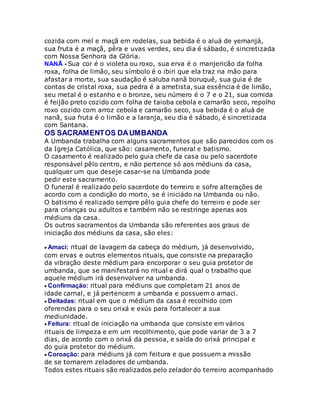 cozida com mel e maçã em rodelas, sua bebida é o aluá de yemanjá,
sua fruta é a maçã, pêra e uvas verdes, seu dia é sábado, é sincretizada
com Nossa Senhora da Glória.
NANÃ - Sua cor é o violeta ou roxo, sua erva é o manjericão da folha
roxa, folha de limão, seu símbolo é o ibiri que ela traz na mão para
afastar a morte, sua saudação é saluba nanã boruquê, sua guia é de
contas de cristal roxa, sua pedra é a ametista, sua essência é de limão,
seu metal é o estanho e o bronze, seu número é o 7 e o 21, sua comida
é feijão preto cozido com folha de taioba cebola e camarão seco, repolho
roxo cozido com arroz cebola e camarão seco, sua bebida é o aluá de
nanã, sua fruta é o limão e a laranja, seu dia é sábado, é sincretizada
com Santana.
OS SACRAMENTOS DAUMBANDA
A Umbanda trabalha com alguns sacramentos que são parecidos com os
da Igreja Católica, que são: casamento, funeral e batismo.
O casamento é realizado pelo guia chefe da casa ou pelo sacerdote
responsável pêlo centro, e não pertence só aos médiuns da casa,
qualquer um que deseje casar-se na Umbanda pode
pedir este sacramento.
O funeral é realizado pelo sacerdote do terreiro e sofre alterações de
acordo com a condição do morto, se é iniciádo na Umbanda ou não.
O batismo é realizado sempre pêlo guia chefe do terreiro e pode ser
para crianças ou adultos e também não se restringe apenas aos
médiuns da casa.
Os outros sacramentos da Umbanda são referentes aos graus de
iniciação dos médiuns da casa, são eles:
Amaci: ritual de lavagem da cabeça do médium, já desenvolvido,
com ervas e outros elementos rituais, que consiste na preparação
da vibração deste médium para encorporar o seu guia protetor de
umbanda, que se manifestará no ritual e dirá qual o trabalho que
aquele médium irá desenvolver na umbanda.
Confirmação: ritual para médiuns que completam 21 anos de
idade carnal, e já pertencem a umbanda e possuem o amaci.
Deitadas: ritual em que o médium da casa é recolhido com
oferendas para o seu orixá e exús para fortalecer a sua
mediunidade.
Feitura: ritual de iniciação na umbanda que consiste em vários
rituais de limpeza e em um recolhimento, que pode variar de 3 a 7
dias, de acordo com o orixá da pessoa, e saída do orixá principal e
do guia protetor do médium.
Coroação: para médiuns já com feitura e que possuem a missão
de se tornarem zeladores de umbanda.
Todos estes rituais são realizados pelo zelador do terreiro acompanhado
 