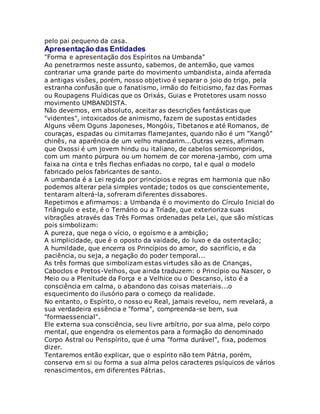 pelo pai pequeno da casa.
Apresentação das Entidades
"Forma e apresentação dos Espíritos na Umbanda"
Ao penetrarmos neste assunto, sabemos, de antemão, que vamos
contrariar uma grande parte do movimento umbandista, ainda aferrada
a antigas visões, porém, nosso objetivo é separar o joio do trigo, pela
estranha confusão que o fanatismo, irmão do feiticismo, faz das Formas
ou Roupagens Fluídicas que os Orixás, Guias e Protetores usam nosso
movimento UMBANDISTA.
Não devemos, em absoluto, aceitar as descrições fantásticas que
"videntes", intoxicados de animismo, fazem de supostas entidades
Alguns vêem Oguns Japoneses, Mongóis, Tibetanos e até Romanos, de
couraças, espadas ou cimitarras flamejantes, quando não é um "Xangô"
chinês, na aparência de um velho mandarim...Outras vezes, afirmam
que Oxossi é um jovem hindu ou italiano, de cabelos semicompridos,
com um manto púrpura ou um homem de cor morena-jambo, com uma
faixa na cinta e três flechas enfiadas no corpo, tal e qual o modelo
fabricado pelos fabricantes de santo.
A umbanda é a Lei regida por princípios e regras em harmonia que não
podemos alterar pela simples vontade; todos os que conscientemente,
tentaram alterá-la, sofreram diferentes dissabores.
Repetimos e afirmamos: a Umbanda é o movimento do Círculo Inicial do
Triângulo e este, é o Ternário ou a Tríade, que exterioriza suas
vibrações através das Três Formas ordenadas pela Lei, que são místicas
pois simbolizam:
A pureza, que nega o vício, o egoísmo e a ambição;
A simplicidade, que é o oposto da vaidade, do luxo e da ostentação;
A humildade, que encerra os Princípios do amor, do sacrifício, e da
paciência, ou seja, a negação do poder temporal...
As três formas que simbolizam estas virtudes são as de Crianças,
Caboclos e Pretos-Velhos, que ainda traduzem: o Princípio ou Nascer, o
Meio ou a Plenitude da Força e a Velhice ou o Descanso, isto é a
consciência em calma, o abandono das coisas materiais...o
esquecimento do ilusório para o começo da realidade.
No entanto, o Espírito, o nosso eu Real, jamais revelou, nem revelará, a
sua verdadeira essência e "forma", compreenda-se bem, sua
"formaessencial".
Ele externa sua consciência, seu livre arbítrio, por sua alma, pelo corpo
mental, que engendra os elementos para a formação do denominado
Corpo Astral ou Perispírito, que é uma "forma durável", fixa, podemos
dizer.
Tentaremos então explicar, que o espírito não tem Pátria, porém,
conserva em si ou forma a sua alma pelos caracteres psíquicos de vários
renascimentos, em diferentes Pátrias.
 