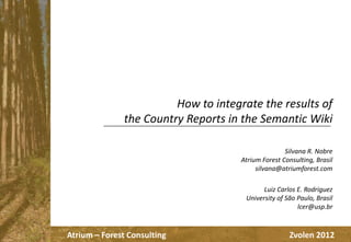 How to integrate the results of
the Country Reports in the Semantic Wiki
Silvana R. Nobre
Atrium Forest Consulting, Brasil
silvana@atriumforest.com
Luiz Carlos E. Rodriguez
University of São Paulo, Brasil
lcer@usp.br

Atrium – Forest Consulting

Zvolen 2012

 