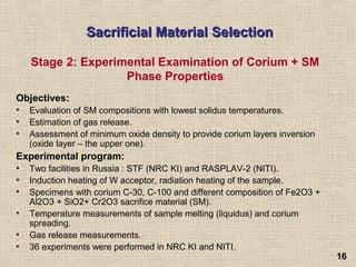 1616
Sacrificial Material SelectionSacrificial Material Selection
Objectives:
• Evaluation of SM compositions with lowest solidus temperatures.
• Estimation of gas release.
• Assessment of minimum oxide density to provide corium layers inversion
(oxide layer – the upper one).
Experimental program:
• Two facilities in Russia : STF (NRC KI) and RASPLAV-2 (NITI).
• Induction heating of W acceptor, radiation heating of the sample.
• Specimens with corium C-30, C-100 and different composition of Fe2O3 +
Al2O3 + SiO2+ Cr2O3 sacrifice material (SM).
• Temperature measurements of sample melting (liquidus) and corium
spreading.
• Gas release measurements.
• 36 experiments were performed in NRC KI and NITI.
Stage 2: Experimental Examination of Corium + SM
Phase Properties
 