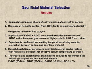 1818
Sacrificial Material SelectionSacrificial Material Selection
1. Equimolar compound allows effective binding of active Zr in corium.
2. Decrease of hematite content from 100% led to excluding of potentially
dangerous release of free oxygen.
3. Application of Fe2O3 + Al2O3 compound excluded the recovery of
Al2O3 and subsequent gas release of highly volatile AlO2 from corium.
4. Experiments confirmed low melting temperatures during eutectic
interaction between corium and sacrificial material.
5. Mutual dissolution of corium and sacrificial material can be realized
with high rates, sufficient for effective corium temperature decrease.
6. Theoretical and experimental examinations allowed to recommend the
following composition for sacrificial material:
Fe2O3 (65-70%), Al2O3 (28-30%), Gd2O3 (≥0.15%), SiO2 ≤ 7%
Results
 