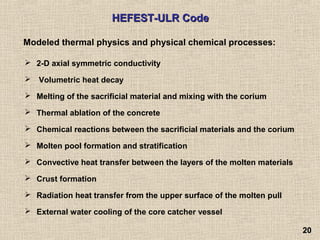2020
 2-D axial symmetric conductivity
 Volumetric heat decay
 Melting of the sacrificial material and mixing with the corium
 Thermal ablation of the concrete
 Chemical reactions between the sacrificial materials and the corium
 Molten pool formation and stratification
 Convective heat transfer between the layers of the molten materials
 Crust formation
 Radiation heat transfer from the upper surface of the molten pull
 External water cooling of the core catcher vessel
HEFEST-ULR CodeHEFEST-ULR Code
Modeled thermal physics and physical chemical processes:
 