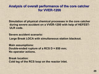 2929
Analysis of overall performance of the core catcherAnalysis of overall performance of the core catcher
for VVER-1200for VVER-1200
Simulation of physical chemical processes in the core catcher
during severe accident on a VVER-1200 with help of HEFEST-
ULR code.
Severe accident scenario:
Large Break LOCA with simultaneous station blackout.
Main assumptions:
Double-ended rupture of a RCS D = 850 mm;
No operator actions.
Break location:
Cold leg of the RCS loop on the reactor inlet.
 
