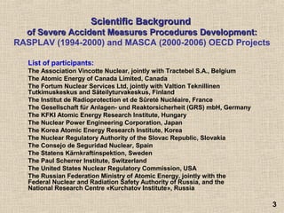 33
ScientificScientific BackgroundBackground
of Severe Accident Measures Procedures Development:of Severe Accident Measures Procedures Development:
RASPLAV (1994-2000) and MASCA (2000-2006) OECD Projects
List of participants:
The Association Vincotte Nuclear, jointly with Tractebel S.A., Belgium
The Atomic Energy of Canada Limited, Canada
The Fortum Nuclear Services Ltd, jointly with Valtion Teknillinen
Tutkimuskeskus and Säteilyturvakeskus, Finland
The Institut de Radioprotection et de Sûreté Nucléaire, France
The Gesellschaft für Anlagen- und Reaktorsicherheit (GRS) mbH, Germany
The KFKI Atomic Energy Research Institute, Hungary
The Nuclear Power Engineering Corporation, Japan
The Korea Atomic Energy Research Institute, Korea
The Nuclear Regulatory Authority of the Slovac Republic, Slovakia
The Consejo de Seguridad Nuclear, Spain
The Statens Kärnkraftinspektion, Sweden
The Paul Scherrer Institute, Switzerland
The United States Nuclear Regulatory Commission, USA
The Russian Federation Ministry of Atomic Energy, jointly with the
Federal Nuclear and Radiation Safety Authority of Russia, and the
National Research Centre «Kurchatov Institute», Russia
 