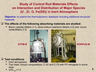 55
Study of Control Rod Materials Effects
on Interaction and Distribution of Major Species
(U , Zr, O, Fe(SS)) in Inert Atmosphere
 The effects of the following absorbing materials are studied:
 Boron carbide (Matrix 2.1), silver-indium-cadmium (Matrix 2.2) and boron
oxide(Matrix 2.3)
Objective: to extend the thermodynamic database including additional structural
materials
 Test conditions
 Inert atmosphere
 Two basic corium compositions: C-32 and C-70 with FP simulants in some
tests
 U/Zrratio=1.2
STFM-B KORPUS-M
 