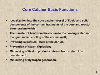 Core Catcher Basic Functions
• Localization into the core catcher vessel of liquid and solid
components of the corium, fragments of the core and reactor
structural materials;
• The transfer of heat from the corium to the cooling water and
the guaranteed cooling of the corium melt;
• Providing subcritical state of the corium;
• Prevention of steam explosion;
• Minimizing of fission products release from corium into
containment;
• Minimizing of hydrogen generation.
88
 
