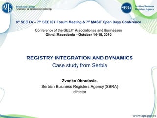 8th SEEITA – 7th SEE ICT Forum Meeting & 7th MASIT Open Days Conference

          Conference of the SEEIT Associationas and Businesses
                Ohrid, Macedonia – October 14-15, 2010




      REGISTRY INTEGRATION AND DYNAMICS
              Case study from Serbia

                         Zvonko Obradovic,
              Serbian Business Registers Agency (SBRA)
                               director
 