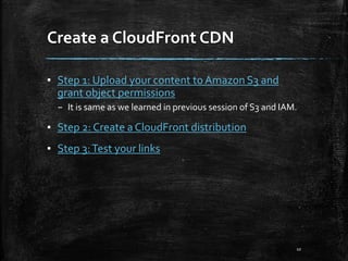 Create a CloudFront CDN
10
▪ Step 1: Upload your content to Amazon S3 and
grant object permissions
– It is same as we learned in previous session of S3 and IAM.
▪ Step 2: Create a CloudFront distribution
▪ Step 3:Test your links
 