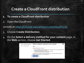 Create a CloudFront distribution
11
1. To create a CloudFront distribution
2. Open the CloudFront
console at https://console.aws.amazon.com/cloudfront/.
3. Choose Create Distribution.
4. On the Select a delivery method for your content page, in
the Web section, choose Get Started.
 