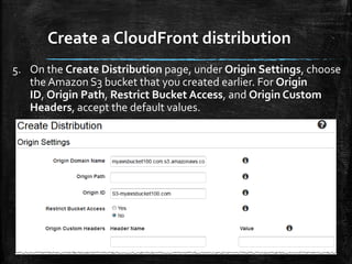 Create a CloudFront distribution
12
5. On the Create Distribution page, under Origin Settings, choose
the Amazon S3 bucket that you created earlier. For Origin
ID, Origin Path, Restrict Bucket Access, and Origin Custom
Headers, accept the default values.
 