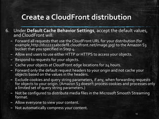 Create a CloudFront distribution
13
6. Under Default Cache Behavior Settings, accept the default values,
and CloudFront will:
– Forward all requests that use the CloudFront URL for your distribution (for
example,http://d111111abcdef8.cloudfront.net/image.jpg) to the Amazon S3
bucket that you specified in Step 4.
– Allow end users to use either HTTP or HTTPS to access your objects.
– Respond to requests for your objects.
– Cache your objects at CloudFront edge locations for 24 hours.
– Forward only the default request headers to your origin and not cache your
objects based on the values in the headers.
– Exclude cookies and query string parameters, if any, when forwarding requests
for objects to your origin. (Amazon S3 doesn't process cookies and processes only
a limited set of query string parameters.)
– Not be configured to distribute media files in the Microsoft Smooth Streaming
format.
– Allow everyone to view your content.
– Not automatically compress your content.
 