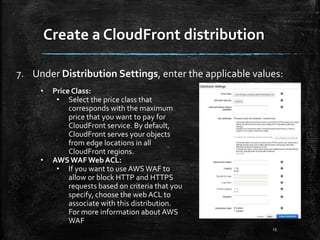 Create a CloudFront distribution
15
7. Under Distribution Settings, enter the applicable values:
• Price Class:
• Select the price class that
corresponds with the maximum
price that you want to pay for
CloudFront service. By default,
CloudFront serves your objects
from edge locations in all
CloudFront regions.
• AWSWAFWeb ACL:
• If you want to use AWSWAF to
allow or block HTTP and HTTPS
requests based on criteria that you
specify, choose the web ACL to
associate with this distribution.
For more information about AWS
WAF
 