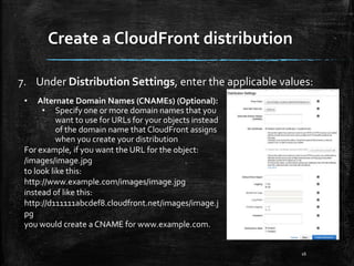 Create a CloudFront distribution
16
7. Under Distribution Settings, enter the applicable values:
• Alternate Domain Names (CNAMEs) (Optional):
• Specify one or more domain names that you
want to use for URLs for your objects instead
of the domain name that CloudFront assigns
when you create your distribution
For example, if you want the URL for the object:
/images/image.jpg
to look like this:
http://www.example.com/images/image.jpg
instead of like this:
http://d111111abcdef8.cloudfront.net/images/image.j
pg
you would create a CNAME for www.example.com.
 