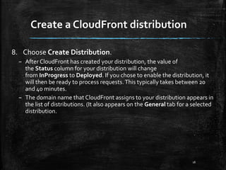 Create a CloudFront distribution
18
8. Choose Create Distribution.
– After CloudFront has created your distribution, the value of
the Status column for your distribution will change
from InProgress to Deployed. If you chose to enable the distribution, it
will then be ready to process requests.This typically takes between 20
and 40 minutes.
– The domain name that CloudFront assigns to your distribution appears in
the list of distributions. (It also appears on the General tab for a selected
distribution.
 